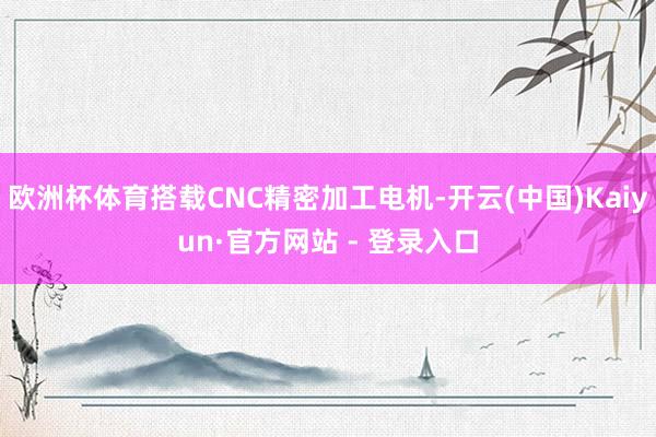 欧洲杯体育搭载CNC精密加工电机-开云(中国)Kaiyun·官方网站 - 登录入口