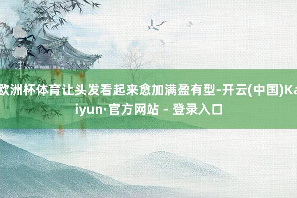 欧洲杯体育让头发看起来愈加满盈有型-开云(中国)Kaiyun·官方网站 - 登录入口
