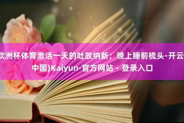 欧洲杯体育激活一天的吐故纳新；晚上睡前梳头-开云(中国)Kaiyun·官方网站 - 登录入口