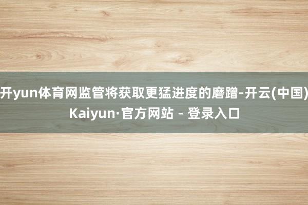开yun体育网监管将获取更猛进度的磨蹭-开云(中国)Kaiyun·官方网站 - 登录入口