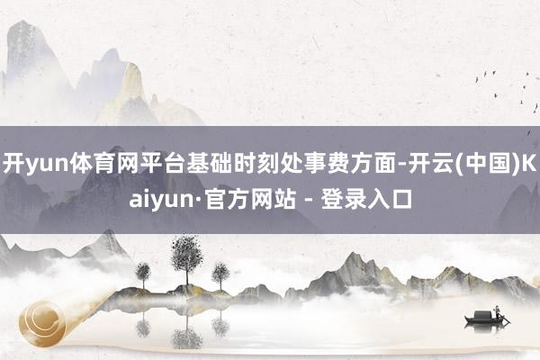 开yun体育网平台基础时刻处事费方面-开云(中国)Kaiyun·官方网站 - 登录入口