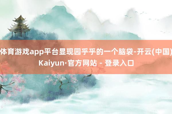 体育游戏app平台显现园乎乎的一个脑袋-开云(中国)Kaiyun·官方网站 - 登录入口