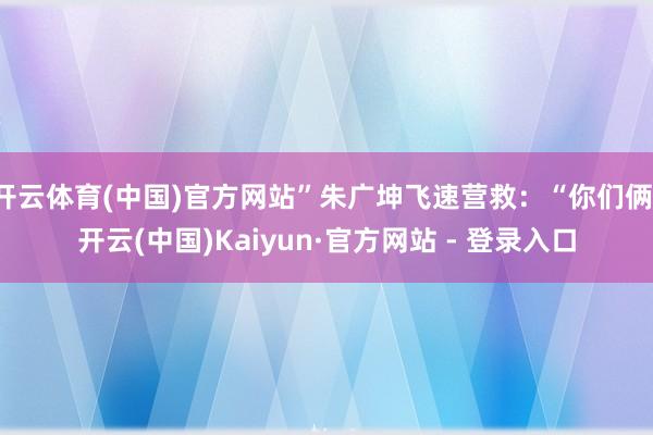 开云体育(中国)官方网站”朱广坤飞速营救：“你们俩-开云(中国)Kaiyun·官方网站 - 登录入口