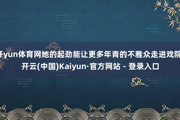 开yun体育网她的起劲能让更多年青的不雅众走进戏院-开云(中国)Kaiyun·官方网站 - 登录入口