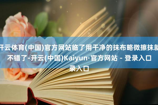 开云体育(中国)官方网站临了用干净的抹布略微擦抹就不错了-开云(中国)Kaiyun·官方网站 - 登录入口