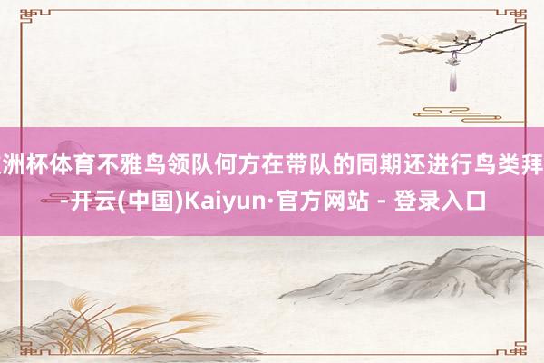 欧洲杯体育不雅鸟领队何方在带队的同期还进行鸟类拜谒-开云(中国)Kaiyun·官方网站 - 登录入口