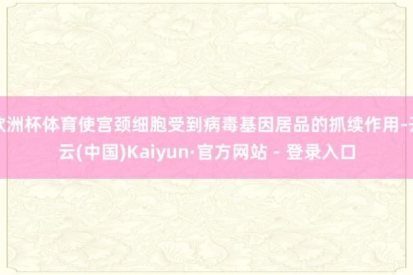 欧洲杯体育使宫颈细胞受到病毒基因居品的抓续作用-开云(中国)Kaiyun·官方网站 - 登录入口