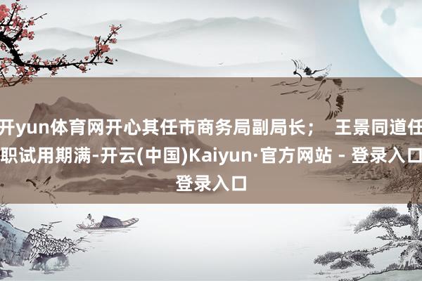 开yun体育网开心其任市商务局副局长；  王景同道任职试用期满-开云(中国)Kaiyun·官方网站 - 登录入口