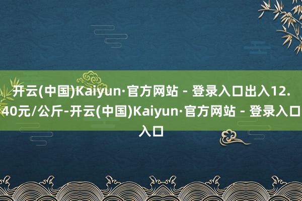 开云(中国)Kaiyun·官方网站 - 登录入口出入12.40元/公斤-开云(中国)Kaiyun·官方网站 - 登录入口