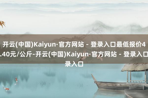 开云(中国)Kaiyun·官方网站 - 登录入口最低报价4.40元/公斤-开云(中国)Kaiyun·官方网站 - 登录入口