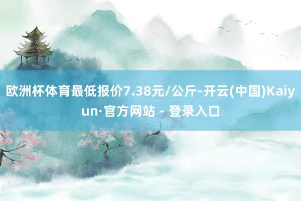 欧洲杯体育最低报价7.38元/公斤-开云(中国)Kaiyun·官方网站 - 登录入口
