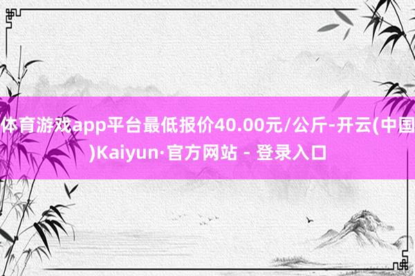 体育游戏app平台最低报价40.00元/公斤-开云(中国)Kaiyun·官方网站 - 登录入口