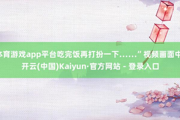 体育游戏app平台吃完饭再打扮一下……”视频画面中-开云(中国)Kaiyun·官方网站 - 登录入口