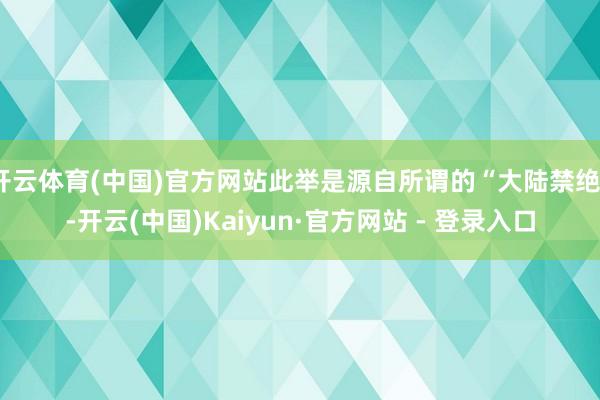 开云体育(中国)官方网站此举是源自所谓的“大陆禁绝”-开云(中国)Kaiyun·官方网站 - 登录入口