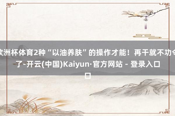 欧洲杯体育2种“以油养肤”的操作才能！再干就不功令了-开云(中国)Kaiyun·官方网站 - 登录入口