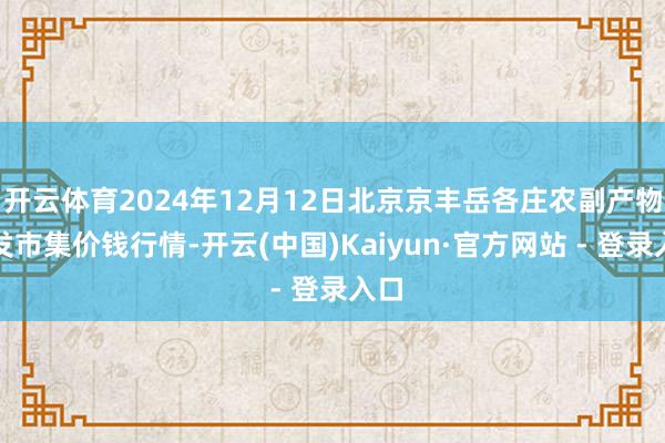 开云体育2024年12月12日北京京丰岳各庄农副产物批发市集价钱行情-开云(中国)Kaiyun·官方网站 - 登录入口