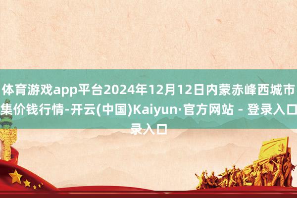 体育游戏app平台2024年12月12日内蒙赤峰西城市集价钱行情-开云(中国)Kaiyun·官方网站 - 登录入口
