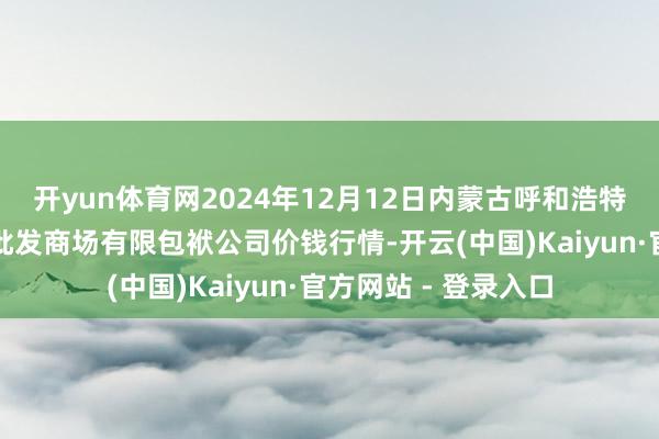 开yun体育网2024年12月12日内蒙古呼和浩特市东瓦窑农副产物批发商场有限包袱公司价钱行情-开云(中国)Kaiyun·官方网站 - 登录入口