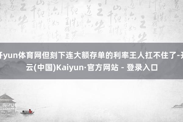开yun体育网但刻下连大额存单的利率王人扛不住了-开云(中国)Kaiyun·官方网站 - 登录入口