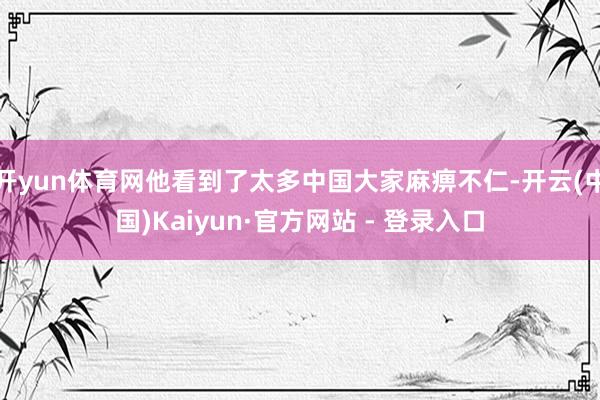 开yun体育网他看到了太多中国大家麻痹不仁-开云(中国)Kaiyun·官方网站 - 登录入口