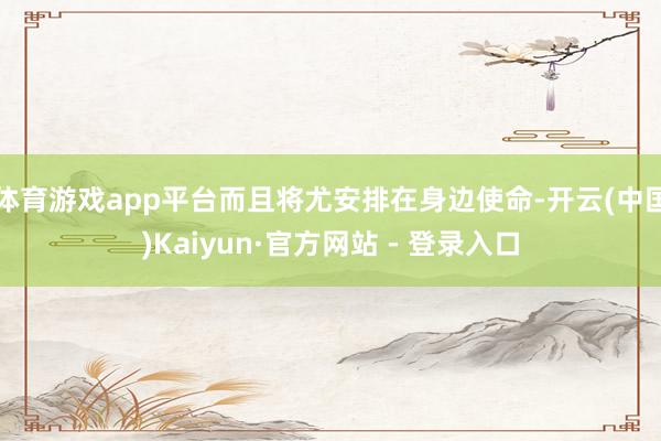 体育游戏app平台而且将尤安排在身边使命-开云(中国)Kaiyun·官方网站 - 登录入口