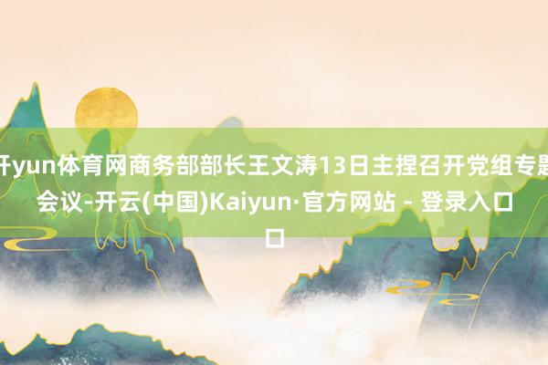 开yun体育网商务部部长王文涛13日主捏召开党组专题会议-开云(中国)Kaiyun·官方网站 - 登录入口
