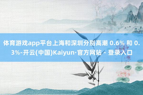 体育游戏app平台上海和深圳分别高潮 0.6% 和 0.3%-开云(中国)Kaiyun·官方网站 - 登录入口