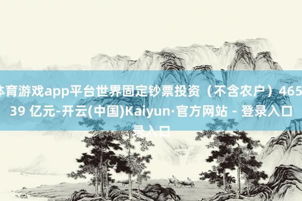 体育游戏app平台世界固定钞票投资（不含农户）465839 亿元-开云(中国)Kaiyun·官方网站 - 登录入口