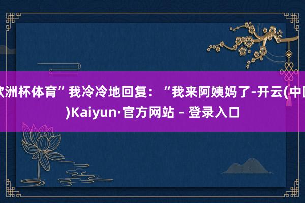 欧洲杯体育”我冷冷地回复：“我来阿姨妈了-开云(中国)Kaiyun·官方网站 - 登录入口