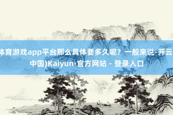 体育游戏app平台那么具体要多久呢？一般来说-开云(中国)Kaiyun·官方网站 - 登录入口