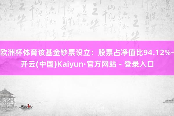 欧洲杯体育该基金钞票设立：股票占净值比94.12%-开云(中国)Kaiyun·官方网站 - 登录入口