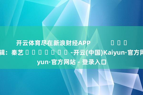开云体育尽在新浪财经APP            						株连剪辑：秦艺 							-开云(中国)Kaiyun·官方网站 - 登录入口