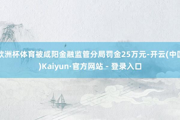 欧洲杯体育被咸阳金融监管分局罚金25万元-开云(中国)Kaiyun·官方网站 - 登录入口