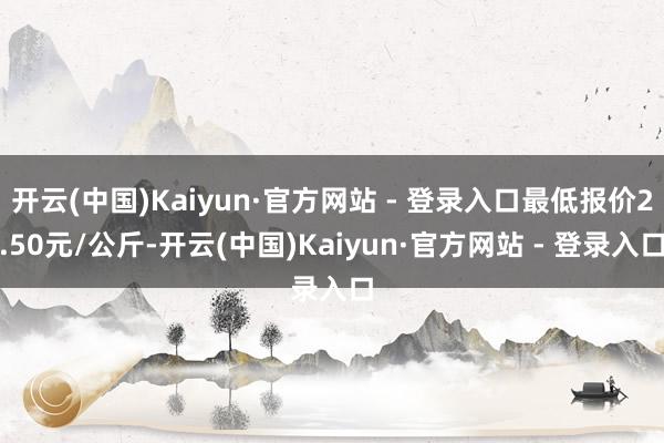 开云(中国)Kaiyun·官方网站 - 登录入口最低报价2.50元/公斤-开云(中国)Kaiyun·官方网站 - 登录入口