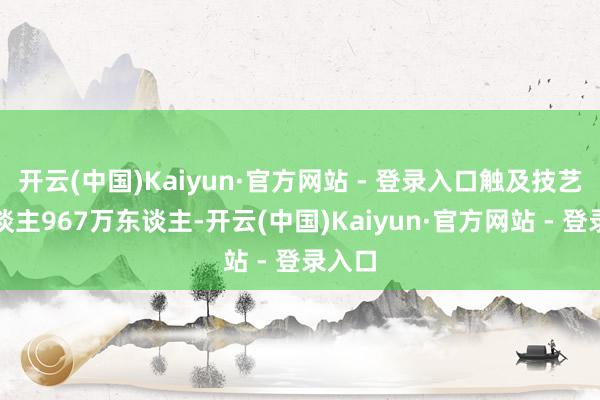 开云(中国)Kaiyun·官方网站 - 登录入口触及技艺工东谈主967万东谈主-开云(中国)Kaiyun·官方网站 - 登录入口