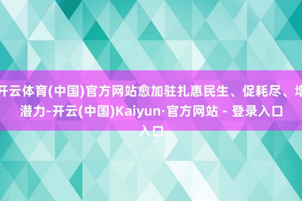 开云体育(中国)官方网站愈加驻扎惠民生、促耗尽、增潜力-开云(中国)Kaiyun·官方网站 - 登录入口