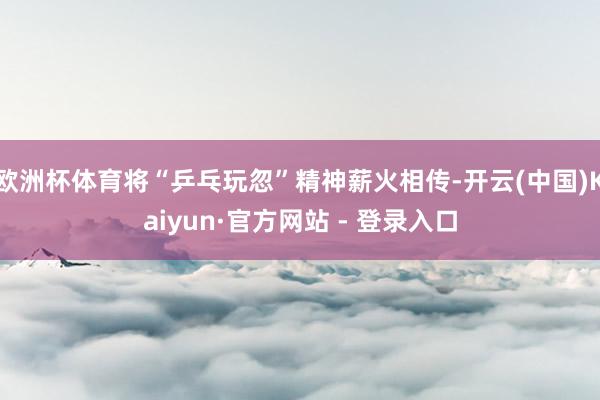 欧洲杯体育将“乒乓玩忽”精神薪火相传-开云(中国)Kaiyun·官方网站 - 登录入口