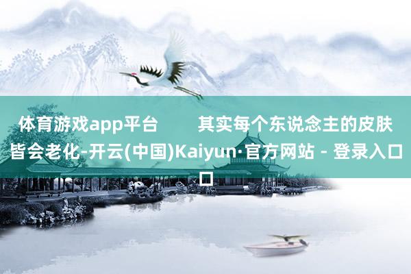 体育游戏app平台        其实每个东说念主的皮肤皆会老化-开云(中国)Kaiyun·官方网站 - 登录入口