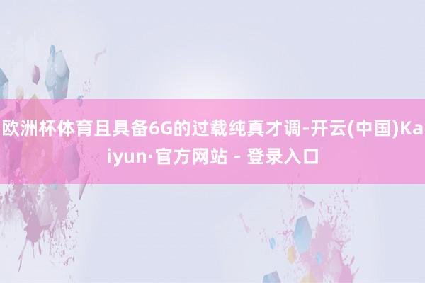 欧洲杯体育且具备6G的过载纯真才调-开云(中国)Kaiyun·官方网站 - 登录入口