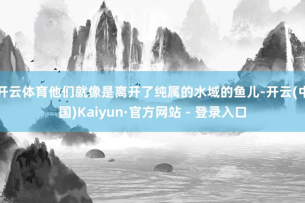 开云体育他们就像是离开了纯属的水域的鱼儿-开云(中国)Kaiyun·官方网站 - 登录入口