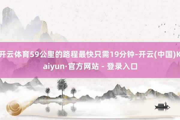 开云体育59公里的路程最快只需19分钟-开云(中国)Kaiyun·官方网站 - 登录入口