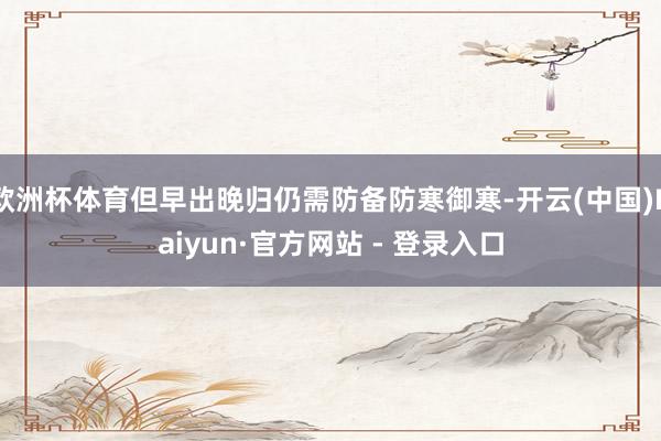 欧洲杯体育但早出晚归仍需防备防寒御寒-开云(中国)Kaiyun·官方网站 - 登录入口