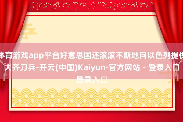体育游戏app平台好意思国还滚滚不断地向以色列提供大齐刀兵-开云(中国)Kaiyun·官方网站 - 登录入口