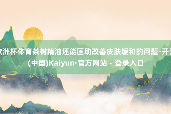 欧洲杯体育茶树精油还能匡助改善皮肤缓和的问题-开云(中国)Kaiyun·官方网站 - 登录入口