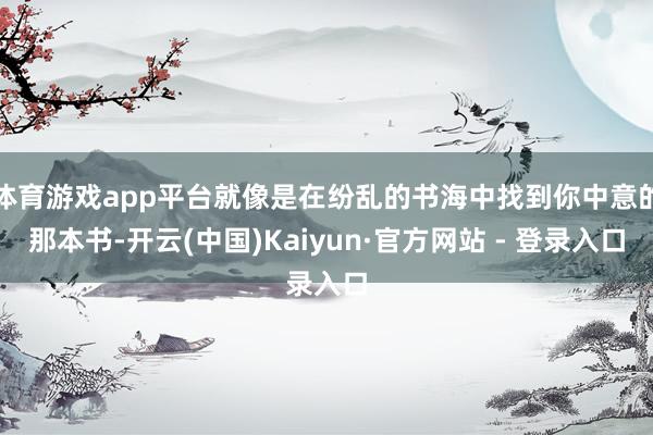 体育游戏app平台就像是在纷乱的书海中找到你中意的那本书-开云(中国)Kaiyun·官方网站 - 登录入口