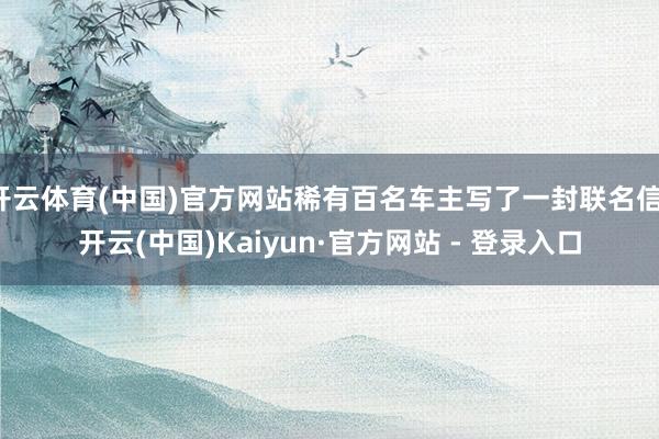 开云体育(中国)官方网站稀有百名车主写了一封联名信-开云(中国)Kaiyun·官方网站 - 登录入口