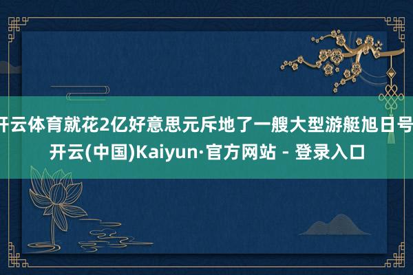 开云体育就花2亿好意思元斥地了一艘大型游艇旭日号-开云(中国)Kaiyun·官方网站 - 登录入口