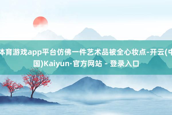 体育游戏app平台仿佛一件艺术品被全心妆点-开云(中国)Kaiyun·官方网站 - 登录入口