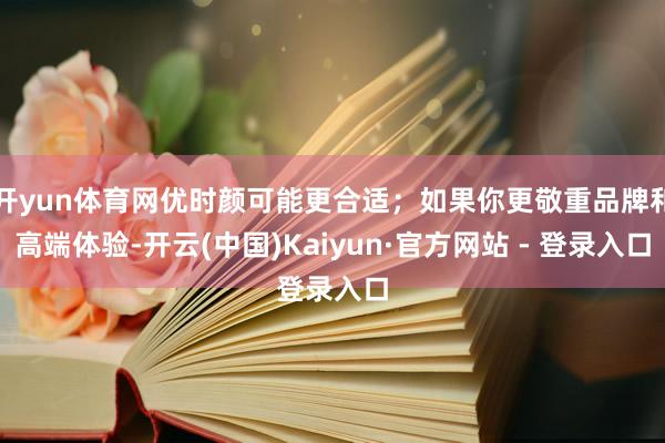 开yun体育网优时颜可能更合适；如果你更敬重品牌和高端体验-开云(中国)Kaiyun·官方网站 - 登录入口