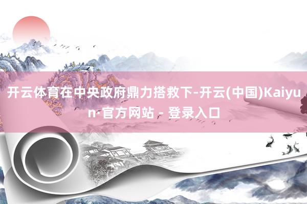 开云体育在中央政府鼎力搭救下-开云(中国)Kaiyun·官方网站 - 登录入口